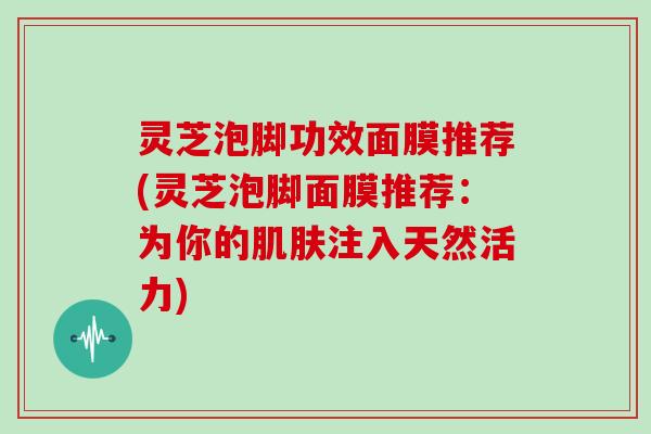 灵芝泡脚功效面膜推荐(灵芝泡脚面膜推荐：为你的肌肤注入天然活力)