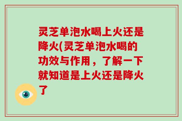 灵芝单泡水喝上火还是降火(灵芝单泡水喝的功效与作用，了解一下就知道是上火还是降火了