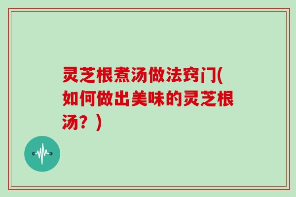灵芝根煮汤做法窍门(如何做出美味的灵芝根汤？)