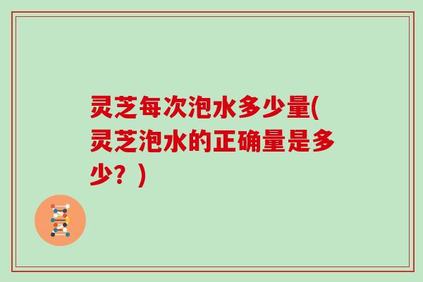 灵芝每次泡水多少量(灵芝泡水的正确量是多少？)