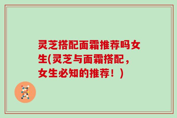 灵芝搭配面霜推荐吗女生(灵芝与面霜搭配，女生必知的推荐！)