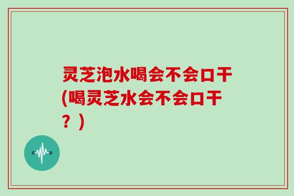 灵芝泡水喝会不会口干(喝灵芝水会不会口干？)