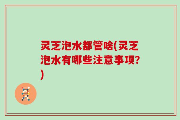 灵芝泡水都管啥(灵芝泡水有哪些注意事项？)