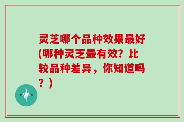 灵芝哪个品种效果最好(哪种灵芝最有效？比较品种差异，你知道吗？)