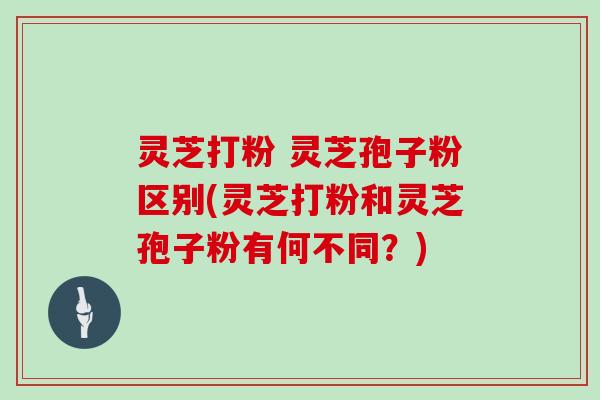 灵芝打粉 灵芝孢子粉区别(灵芝打粉和灵芝孢子粉有何不同？)