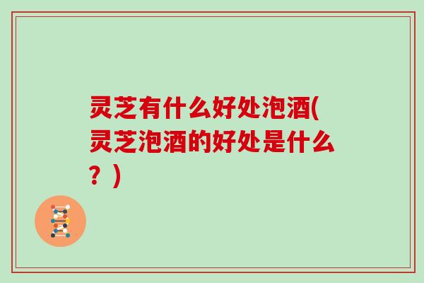 灵芝有什么好处泡酒(灵芝泡酒的好处是什么？)