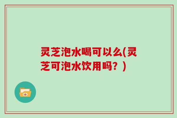 灵芝泡水喝可以么(灵芝可泡水饮用吗？)