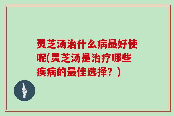 灵芝汤治什么病最好使呢(灵芝汤是治疗哪些疾病的最佳选择？)