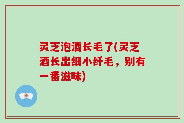 灵芝泡酒长毛了(灵芝酒长出细小纤毛，别有一番滋味)