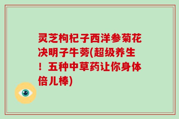灵芝枸杞子西洋参菊花决明子牛蒡(超级养生！五种中草药让你身体倍儿棒)