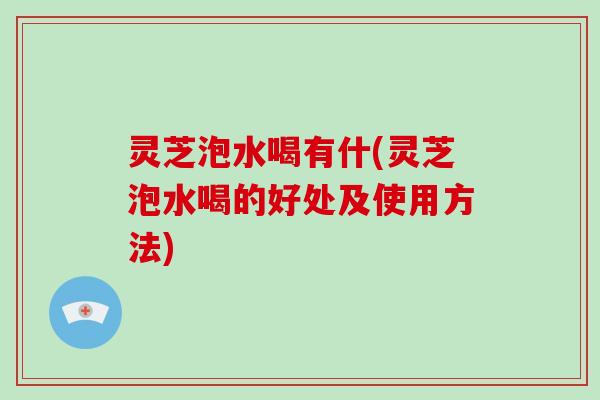 灵芝泡水喝有什(灵芝泡水喝的好处及使用方法)