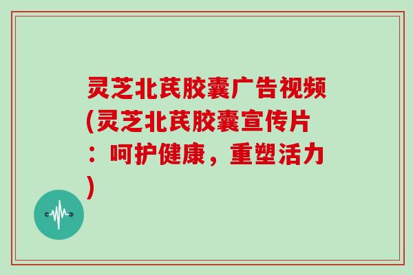 灵芝北芪胶囊广告视频(灵芝北芪胶囊宣传片：呵护健康，重塑活力)