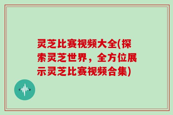 灵芝比赛视频大全(探索灵芝世界，全方位展示灵芝比赛视频合集)