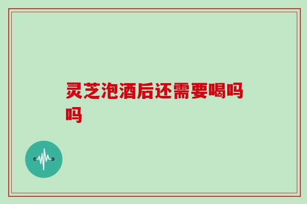 灵芝泡酒后还需要喝吗吗