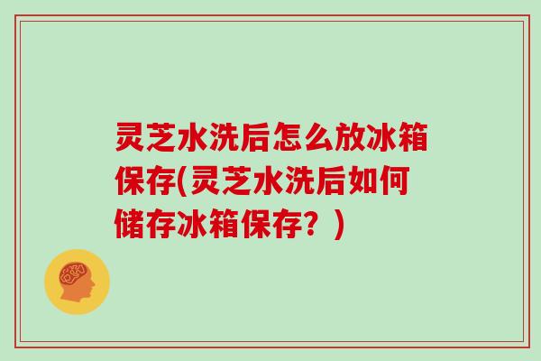 灵芝水洗后怎么放冰箱保存(灵芝水洗后如何储存冰箱保存？)