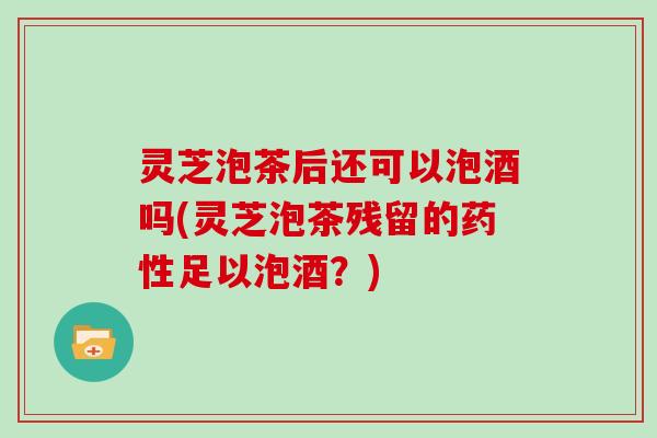 灵芝泡茶后还可以泡酒吗(灵芝泡茶残留的药性足以泡酒？)