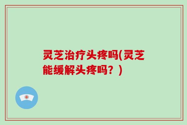 灵芝治疗头疼吗(灵芝能缓解头疼吗？)
