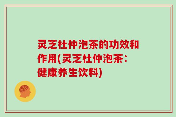 灵芝杜仲泡茶的功效和作用(灵芝杜仲泡茶：健康养生饮料)