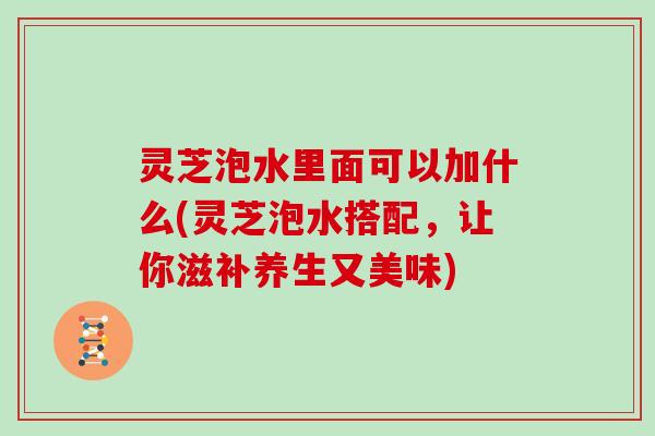 灵芝泡水里面可以加什么(灵芝泡水搭配，让你滋补养生又美味)