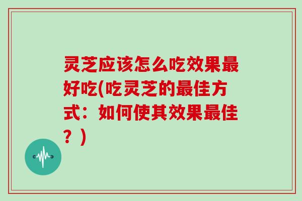 灵芝应该怎么吃效果最好吃(吃灵芝的最佳方式：如何使其效果最佳？)