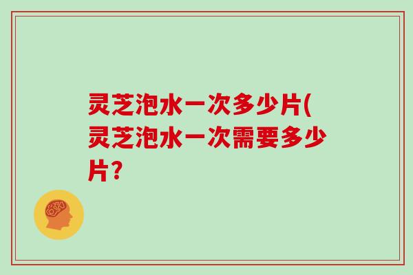 灵芝泡水一次多少片(灵芝泡水一次需要多少片？