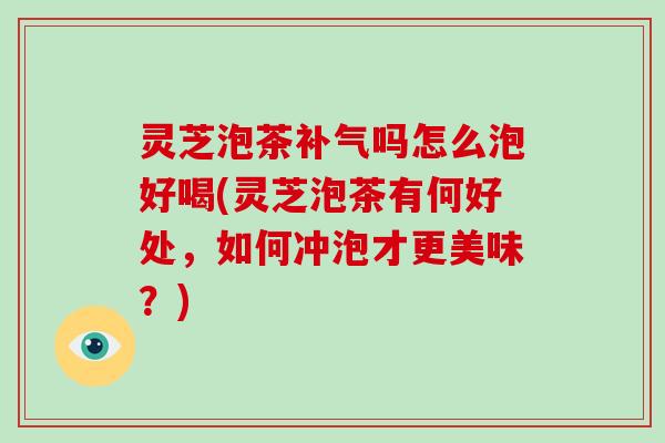 灵芝泡茶补气吗怎么泡好喝(灵芝泡茶有何好处，如何冲泡才更美味？)