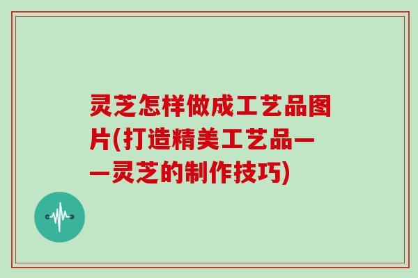 灵芝怎样做成工艺品图片(打造精美工艺品——灵芝的制作技巧)