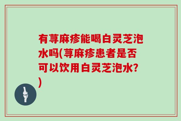 有荨麻疹能喝白灵芝泡水吗(荨麻疹患者是否可以饮用白灵芝泡水？)