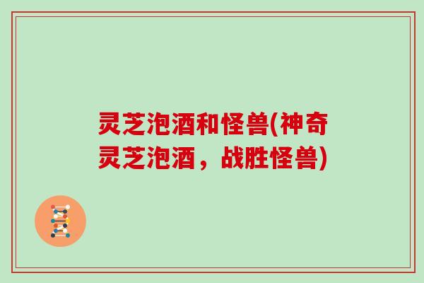 灵芝泡酒和怪兽(神奇灵芝泡酒，战胜怪兽)