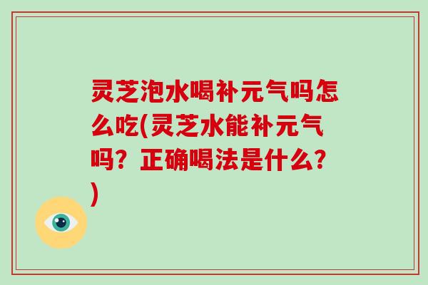 灵芝泡水喝补元气吗怎么吃(灵芝水能补元气吗？正确喝法是什么？)