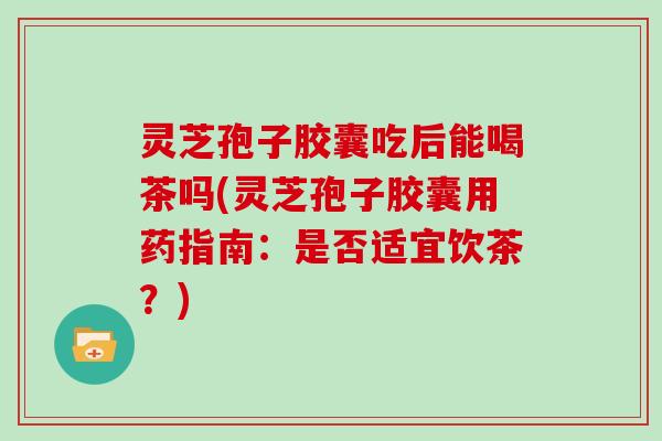 灵芝孢子胶囊吃后能喝茶吗(灵芝孢子胶囊用药指南：是否适宜饮茶？)
