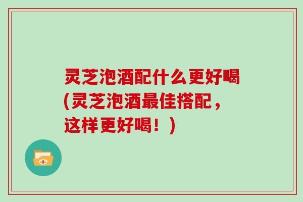 灵芝泡酒配什么更好喝(灵芝泡酒最佳搭配，这样更好喝！)