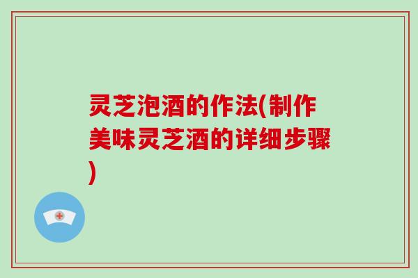 灵芝泡酒的作法(制作美味灵芝酒的详细步骤)