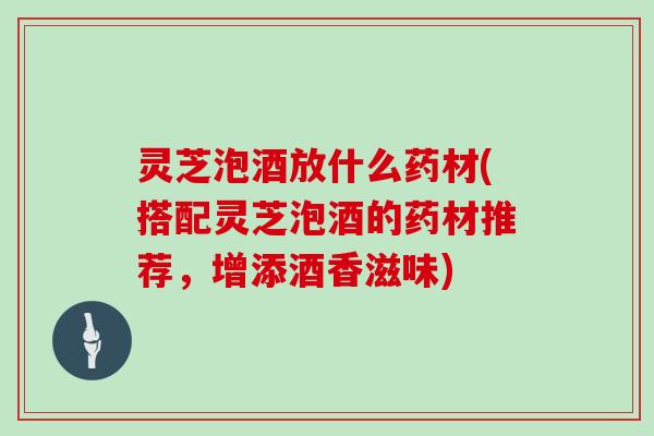 灵芝泡酒放什么药材(搭配灵芝泡酒的药材推荐，增添酒香滋味)