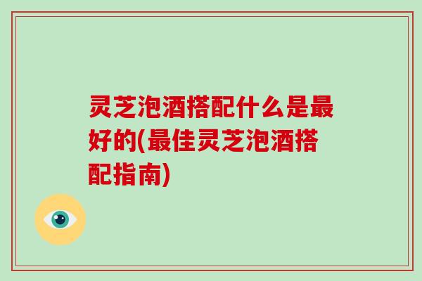 灵芝泡酒搭配什么是最好的(最佳灵芝泡酒搭配指南)