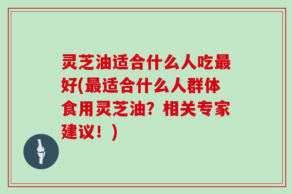 灵芝油适合什么人吃最好(最适合什么人群体食用灵芝油？相关专家建议！)