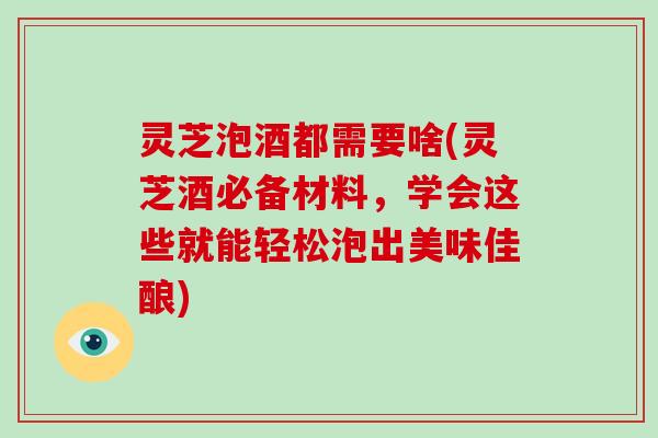 灵芝泡酒都需要啥(灵芝酒必备材料，学会这些就能轻松泡出美味佳酿)