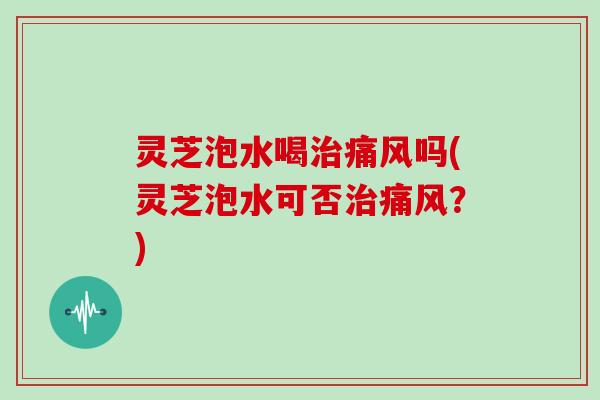 灵芝泡水喝治痛风吗(灵芝泡水可否治痛风？)