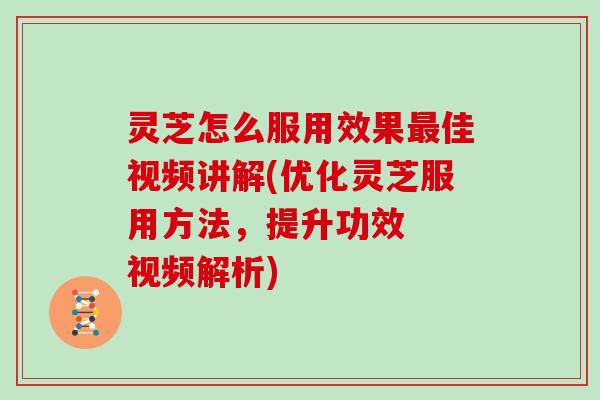 灵芝怎么服用效果最佳视频讲解(优化灵芝服用方法，提升功效  视频解析)