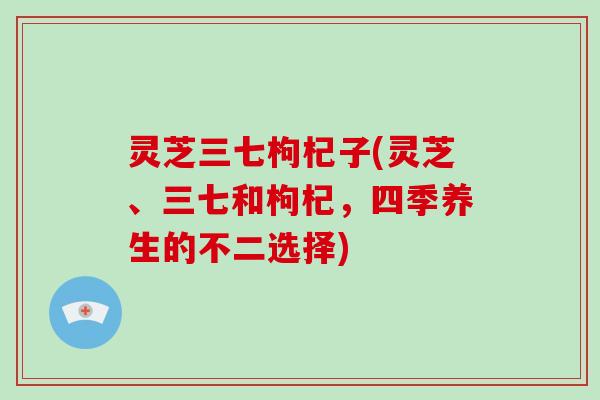灵芝三七枸杞子(灵芝、三七和枸杞，四季养生的不二选择)