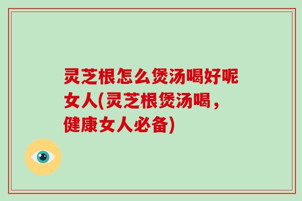 灵芝根怎么煲汤喝好呢女人(灵芝根煲汤喝，健康女人必备)