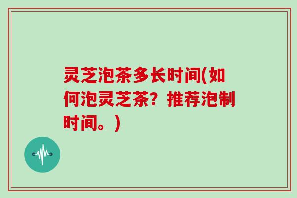 灵芝泡茶多长时间(如何泡灵芝茶？推荐泡制时间。)-第1张图片-灵芝大师
