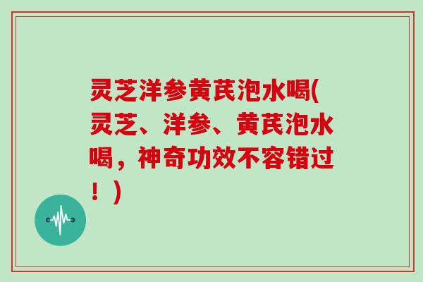 灵芝洋参黄芪泡水喝(灵芝、洋参、黄芪泡水喝，神奇功效不容错过！)
