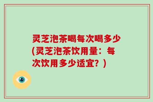 灵芝泡茶喝每次喝多少(灵芝泡茶饮用量：每次饮用多少适宜？)