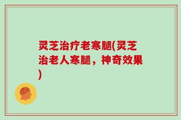 灵芝治疗老寒腿(灵芝治老人寒腿，神奇效果)