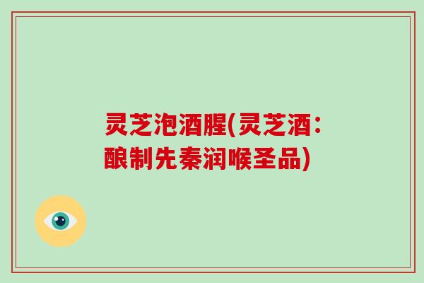灵芝泡酒腥(灵芝酒：酿制先秦润喉圣品)