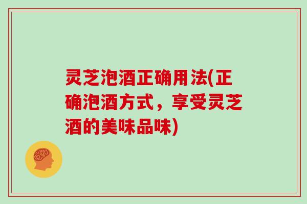 灵芝泡酒正确用法(正确泡酒方式，享受灵芝酒的美味品味)