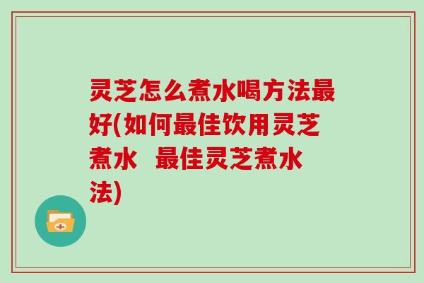 灵芝怎么煮水喝方法最好(如何最佳饮用灵芝煮水  最佳灵芝煮水法)