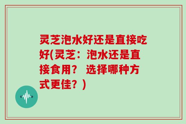 灵芝泡水好还是直接吃好(灵芝：泡水还是直接食用？ 选择哪种方式更佳？)