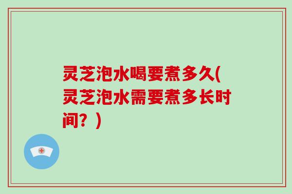 灵芝泡水喝要煮多久(灵芝泡水需要煮多长时间？)